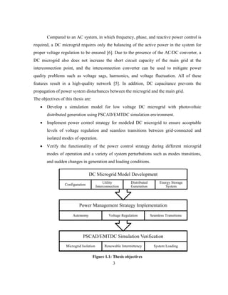 3
Compared to an AC system, in which frequency, phase, and reactive power control is
required, a DC microgrid requires only the balancing of the active power in the system for
proper voltage regulation to be ensured [6]. Due to the presence of the AC/DC converter, a
DC microgrid also does not increase the short circuit capacity of the main grid at the
interconnection point, and the interconnection converter can be used to mitigate power
quality problems such as voltage sags, harmonics, and voltage fluctuation. All of these
features result in a high-quality network [5]. In addition, DC capacitance prevents the
propagation of power system disturbances between the microgrid and the main grid.
The objectives of this thesis are:
 Develop a simulation model for low voltage DC microgrid with photovoltaic
distributed generation using PSCAD/EMTDC simulation environment.
 Implement power control strategy for modeled DC microgrid to ensure acceptable
levels of voltage regulation and seamless transitions between grid-connected and
isolated modes of operation.
 Verify the functionality of the power control strategy during different microgrid
modes of operation and a variety of system perturbations such as modes transitions,
and sudden changes in generation and loading conditions.
Figure ‎
1.1: Thesis objectives
PSCAD/EMTDC Simulation Verification
Microgrid Isolation Renewable Intermittency System Loading
Power Management Strategy Implementation
Autonomy Voltage Regulation Seamless Transitions
DC Microgrid Model Development
Configuration
Utility
Interconnection
Distributed
Generation
Energy Storage
System
 