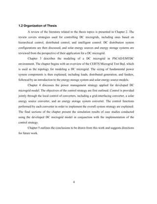 4
1.2 Organization of Thesis
A review of the literature related to the thesis topics is presented in Chapter 2. The
review covers strategies used for controlling DC microgrids, including ones based on
hierarchical control, distributed control, and intelligent control. DC distribution system
configurations are then discussed, and solar energy sources and energy storage systems are
reviewed from the perspective of their application for a DC microgrid.
Chapter 3 describes the modeling of a DC microgrid in PSCAD/EMTDC
environment. The chapter begins with an overview of the CERTS Microgrid Test Bed, which
is used as the topology for modeling a DC microgrid. The sizing of fundamental power
system components is then explained, including loads, distributed generation, and feeders,
followed by an introduction to the energy storage system and solar energy source models.
Chapter 4 discusses the power management strategy applied for developed DC
microgrid model. The objectives of the control strategy are first outlined. Control is provided
jointly through the local control of converters, including a grid-interfacing converter, a solar
energy source converter, and an energy storage system converter. The control functions
performed by each converter in order to implement the overall system strategy are explained.
The final sections of the chapter present the simulation results of case studies conducted
using the developed DC microgrid model in conjunction with the implementation of the
control strategy.
Chapter 5 outlines the conclusions to be drawn from this work and suggests directions
for future work.
 
