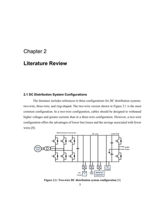 5
Chapter 2
Literature Review
2.1 DC Distribution System Configurations
The literature includes references to three configurations for DC distribution systems:
two-wire, three-wire, and ring-shaped. The two-wire version shown in Figure 2.1 is the most
common configuration. In a two-wire configuration, cables should be designed to withstand
higher voltages and greater currents than in a three-wire configuration. However, a two-wire
configuration offers the advantages of lower line losses and the savings associated with fewer
wires [8].
Utility
Grid
Single
Phase
DC
Load
Battery/
Capacitor
DC
DC
PV
Panel
DC
DC
DC
AC
G
DC Link
Bidirectional Converter
Load Side
Figure ‎
2.1: Two-wire DC distribution system configuration [8]
 