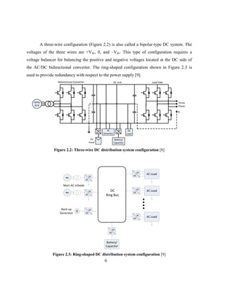 6
A three-wire configuration (Figure 2.2) is also called a bipolar-type DC system. The
voltages of the three wires are +Vdc, 0, and –Vdc. This type of configuration requires a
voltage balancer for balancing the positive and negative voltages located at the DC side of
the AC/DC bidirectional converter. The ring-shaped configuration shown in Figure 2.3 is
used to provide redundancy with respect to the power supply [9].
Utility
Grid
DC
Load
Battery/
Capacitor
DC
DC
PV
Panel
DC
DC
DC Link
Bidirectional Converter
Three
Phase
N
Load Side
DC
Generator
Figure ‎
2.2: Three-wire DC distribution system configuration [8]
DC
Ring Bus
AC Load
DC
DC
G
Back-up
Generator
Main AC Infeeds
Battery/
Capacitor
DC
DC
DC
AC
~
DC
AC
~
AC
DC
AC Load
AC
DC
AC Load
AC
DC
Figure ‎
2.3: Ring-shaped DC distribution system configuration [9]
 