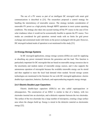 13
The use of a PV source as part of an intelligent DC microgrid with smart grid
communications is described in [21]. The researchers proposed a control strategy for
handling the intermittency of renewable sources. The strategy includes consideration of
renewable PV power as a high priority through MPPT operation in most system operating
conditions. The strategy also takes into account turning off the PV source in the case of low
solar irradiance where it would not be economically feasible to operate the PV source. Two
modes are considered for grid operation: normal mode with no limits for grid power
exchange and constrained mode with limits on the power exchanged with the grid. However,
DC microgrid isolated mode of operation is not mentioned in this study [21].
2.4 Energy Storage Systems
In DC microgrid applications, energy storage systems (ESSs) are used for supplying
or absorbing any power mismatch between the generation and the load. This function is
particularly important for DC microgrids that are based on renewable energy resources due to
the uncertainty and random nature of renewable energy sources, and it also supports the
autonomous operation of microgrids because the available renewable energy can be stored
and then supplied to meet the local load demand when needed. Several storage system
technologies are mentioned in the literature for use with DC microgrid applications: electric
double-layer capacitors, batteries, flywheels, and superconducting magnetic energy storage.
2.4.1 Electric Double-Layer Capacitors
Electric double-layer capacitors (EDLCs) are also called supercapacitors or
ultracapacitors. The construction of an EDLC is similar to that of a battery, with two
electrodes inserted into an electrolyte, and a dielectric separator between the two electrodes.
The surface of the two electrodes has a large number of micropores, creating a large surface
area where the charges build up. Energy is stored in the dielectric material as electrostatic
energy [22].
 