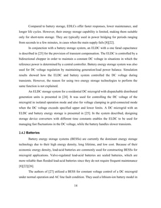 14
Compared to battery storage, EDLCs offer faster responses, lower maintenance, and
longer life cycles. However, their energy storage capability is limited, making them suitable
only for short-term storage. They are typically used in power bridging for periods ranging
from seconds to a few minutes, in cases when the main supply fails [8][22].
In conjunction with a battery storage system, an ELDC with a one farad capacitance
is described in [23] for the provision of transient compensation. The ELDC is controlled by a
bidirectional chopper in order to maintain a constant DC voltage in situations in which the
reference power is determined by a central controller. Battery energy storage system was also
used for DC voltage regulation by maintaining generation/load power balance. Simulation
results showed how the ELDC and battery system controlled the DC voltage during
transients. However, the reason for using two energy storage technologies to perform the
same function is not explained.
An ELDC storage system for a residential DC microgrid with dispatchable distributed
generation units is presented in [24]. It was used for controlling the DC voltage of the
microgrid in isolated operation mode and also for voltage clamping in grid-connected mode
when the DC voltage exceeds specified upper and lower limits. A DC microgrid with an
ELDC and battery energy storage is presented in [25]. In the system described, designing
storage device converters with different time constants enables the ELDC to be used for
managing fast fluctuations in the DC voltage, while the battery handles slower transients.
2.4.2 Batteries
Battery energy storage systems (BESSs) are currently the dominant energy storage
technology due to their high energy density, long lifetime, and low cost. Because of their
economic energy density, lead-acid batteries are commonly used for constructing BESSs for
microgrid applications. Valve-regulated lead-acid batteries are sealed batteries, which are
more reliable than flooded lead-acid batteries since they do not require frequent maintenance
[8][22][26].
The authors of [27] utilized a BESS for constant voltage control of a DC microgrid
under normal operation and AC line fault condition. They used a lithium-ion battery model in
 