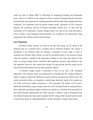 15
which the state of charge (SOC) is determined by integrating charging and discharging
power. The use of a BESS is also reported in [28] as a means of compensating for the power
mismatch that occurs between the variable generation and the loads under islanding and fault
conditions. The researchers used the generic battery model presented in [29]. Lead-acid
batteries are commonly used for PV-based renewable systems [21]. To deal with the
uncertainty of PV generation, a battery storage system was used for the work described in
[21], in which a valve-regulated lead-acid battery was included in the experimental setup
employed for the validation of the control strategy.
2.4.3 Flywheels
Flywheel storage systems are based on the fact that energy can be stored in the
spinning mass of a flywheel that is coupled with an electrical machine. The energy is
transferred to the flywheel when the machine is operated in motor mode in order to
accelerate the flywheel shaft. Energy can then be transferred back to the electrical system
when the machine is operated with regenerative braking to slow down the rotation of the
shaft. As energy storage devices, flywheels offer significant capacity, high efficiency, and
fast operation. However, they cannot store energy for long periods, and the energy can be
retrieved from the flywheels for only short durations. [8][22]
A flywheel storage system is described in [30] for use with a DC microgrid
application. The flywheel system was employed for controlling the DC voltage through its
ability to supply or absorb the difference in power between the generation and the load. The
system presented utilizes an inexpensive squirrel-cage induction machine but requires an
AC-to-DC converter to enable connection to a DC microgrid. The authors of [31] used a
hybrid flywheel/battery energy storage system for a DC microgrid based on wind generation.
They employed a permanent magnet synchronous machine as a flywheel and connected it to
the system through a bidirectional AC-to-DC converter. A BESS is used in conjunction with
the flywheel because the latter cannot regulate the DC voltage while in speed control mode:
it must first be driven to a high speed before it can be switched to voltage control mode.
 