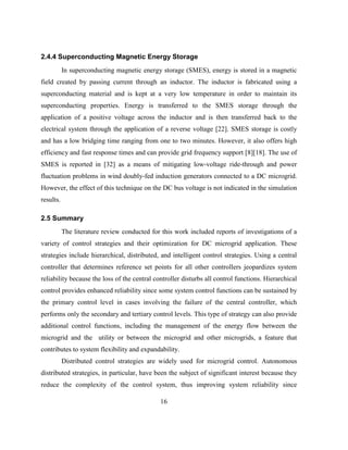 16
2.4.4 Superconducting Magnetic Energy Storage
In superconducting magnetic energy storage (SMES), energy is stored in a magnetic
field created by passing current through an inductor. The inductor is fabricated using a
superconducting material and is kept at a very low temperature in order to maintain its
superconducting properties. Energy is transferred to the SMES storage through the
application of a positive voltage across the inductor and is then transferred back to the
electrical system through the application of a reverse voltage [22]. SMES storage is costly
and has a low bridging time ranging from one to two minutes. However, it also offers high
efficiency and fast response times and can provide grid frequency support [8][18]. The use of
SMES is reported in [32] as a means of mitigating low-voltage ride-through and power
fluctuation problems in wind doubly-fed induction generators connected to a DC microgrid.
However, the effect of this technique on the DC bus voltage is not indicated in the simulation
results.
2.5 Summary
The literature review conducted for this work included reports of investigations of a
variety of control strategies and their optimization for DC microgrid application. These
strategies include hierarchical, distributed, and intelligent control strategies. Using a central
controller that determines reference set points for all other controllers jeopardizes system
reliability because the loss of the central controller disturbs all control functions. Hierarchical
control provides enhanced reliability since some system control functions can be sustained by
the primary control level in cases involving the failure of the central controller, which
performs only the secondary and tertiary control levels. This type of strategy can also provide
additional control functions, including the management of the energy flow between the
microgrid and the utility or between the microgrid and other microgrids, a feature that
contributes to system flexibility and expandability.
Distributed control strategies are widely used for microgrid control. Autonomous
distributed strategies, in particular, have been the subject of significant interest because they
reduce the complexity of the control system, thus improving system reliability since
 