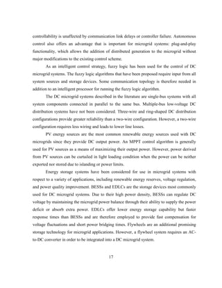 17
controllability is unaffected by communication link delays or controller failure. Autonomous
control also offers an advantage that is important for microgrid systems: plug-and-play
functionality, which allows the addition of distributed generation to the microgrid without
major modifications to the existing control scheme.
As an intelligent control strategy, fuzzy logic has been used for the control of DC
microgrid systems. The fuzzy logic algorithms that have been proposed require input from all
system sources and storage devices. Some communication topology is therefore needed in
addition to an intelligent processor for running the fuzzy logic algorithm.
The DC microgrid systems described in the literature are single-bus systems with all
system components connected in parallel to the same bus. Multiple-bus low-voltage DC
distribution systems have not been considered. Three-wire and ring-shaped DC distribution
configurations provide greater reliability than a two-wire configuration. However, a two-wire
configuration requires less wiring and leads to lower line losses.
PV energy sources are the most common renewable energy sources used with DC
microgrids since they provide DC output power. An MPPT control algorithm is generally
used for PV sources as a means of maximizing their output power. However, power derived
from PV sources can be curtailed in light loading condition when the power can be neither
exported nor stored due to islanding or power limits.
Energy storage systems have been considered for use in microgrid systems with
respect to a variety of applications, including renewable energy reserves, voltage regulation,
and power quality improvement. BESSs and EDLCs are the storage devices most commonly
used for DC microgrid systems. Due to their high power density, BESSs can regulate DC
voltage by maintaining the microgrid power balance through their ability to supply the power
deficit or absorb extra power. EDLCs offer lower energy storage capability but faster
response times than BESSs and are therefore employed to provide fast compensation for
voltage fluctuations and short power bridging times. Flywheels are an additional promising
storage technology for microgrid applications. However, a flywheel system requires an AC-
to-DC converter in order to be integrated into a DC microgrid system.
 