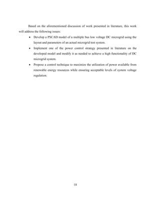18
Based on the aforementioned discussion of work presented in literature, this work
will address the following issues:
 Develop a PSCAD model of a multiple bus low voltage DC microgrid using the
layout and parameters of an actual microgrid test system.
 Implement one of the power control strategy presented in literature on the
developed model and modify it as needed to achieve a high functionality of DC
microgrid system.
 Propose a control technique to maximize the utilization of power available from
renewable energy resources while ensuring acceptable levels of system voltage
regulation.
 