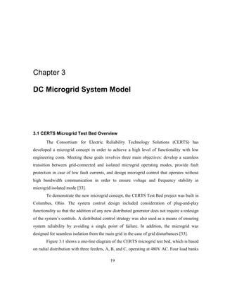 19
Chapter 3
DC Microgrid System Model
3.1 CERTS Microgrid Test Bed Overview
The Consortium for Electric Reliability Technology Solutions (CERTS) has
developed a microgrid concept in order to achieve a high level of functionality with low
engineering costs. Meeting these goals involves three main objectives: develop a seamless
transition between grid-connected and isolated microgrid operating modes, provide fault
protection in case of low fault currents, and design microgrid control that operates without
high bandwidth communication in order to ensure voltage and frequency stability in
microgrid isolated mode [33].
To demonstrate the new microgrid concept, the CERTS Test Bed project was built in
Columbus, Ohio. The system control design included consideration of plug-and-play
functionality so that the addition of any new distributed generator does not require a redesign
of the system’s‎controls.‎A distributed control strategy was also used as a means of ensuring
system reliability by avoiding a single point of failure. In addition, the microgrid was
designed for seamless isolation from the main grid in the case of grid disturbances [33].
Figure 3.1 shows a one-line diagram of the CERTS microgrid test bed, which is based
on radial distribution with three feeders, A, B, and C, operating at 480V AC. Four load banks
 