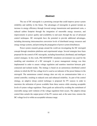 iii
Abstract
The use of DC microgrids is a promising concept that could improve power system
reliability and stability in the future. The advantages of microgrids in general include an
increase in energy efficiency through lowered energy transmission and operational costs, a
reduced carbon footprint through the integration of renewable energy resources, and
improvements in power quality and availability to end users through the use of advanced
control techniques. DC microgrids have the potential to provide additional advantages,
including decreasing interconnection conversion levels of distributed energy resources and
energy storage systems, and preventing the propagation of power system disturbances.
Power system research groups around the world are investigating the DC microgrid
concept through simulation platforms and experimental setups. Several strategies have been
proposed for the control of DC microgrids, including hierarchical, distributed, and intelligent
control strategies. In this work, PSCAD/EMTDC simulation environment was used for the
modeling and simulation of a DC microgrid. A power management strategy was then
implemented in order to ensure voltage regulation and seamless transition between grid-
connected and isolated modes. The strategy is based on an autonomous distributed control
scheme in which the DC bus voltage level is used as an indicator of the power balance in the
microgrid. The autonomous control strategy does not rely on communication links or a
central controller, resulting in reduced costs and enhanced reliability. As part of the control
strategy, an adaptive droop control technique is proposed for PV sources in order to
maximize the utilization of power available from these sources while ensuring acceptable
levels of system voltage regulation. These goals are achieved by avoiding the curtailment of
renewable energy until violation of the voltage regulation limit occurs. The adaptive droop
control then curtails the output power of the PV sources and, at the same time, restores the
DC voltage level to within an acceptable tolerance range.
 