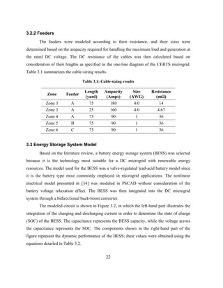 22
3.2.2 Feeders
The feeders were modeled according to their resistance, and their sizes were
determined based on the ampacity required for handling the maximum load and generation at
the rated DC voltage. The DC resistance of the cables was then calculated based on
consideration of their lengths as specified in the one-line diagram of the CERTS microgrid.
Table 3.1 summarizes the cable-sizing results.
Table ‎
3.1: Cable-sizing results
Zone Feeder
Length
(yard)
Ampacity
(Amps)
Size
(AWG)
Resistance
(mΩ)
Zone 3 A 75 180 4/0 14
Zone 3 A 25 160 4/0 4.67
Zone 4 A 75 90 1 36
Zone 5 B 75 90 1 36
Zone 6 C 75 90 1 36
3.3 Energy Storage System Model
Based on the literature review, a battery energy storage system (BESS) was selected
because it is the technology most suitable for a DC microgrid with renewable energy
resources. The model used for the BESS was a valve-regulated lead-acid battery model since
it is the battery type most commonly employed in microgrid applications. The nonlinear
electrical model presented in [34] was modeled in PSCAD without consideration of the
battery voltage relaxation effect. The BESS was then integrated into the DC microgrid
system through a bidirectional buck-boost converter.
The modeled circuit is shown in Figure 3.2, in which the left-hand part illustrates the
integration of the charging and discharging current in order to determine the state of charge
(SOC) of the BESS. The capacitance represents the BESS capacity, while the voltage across
the capacitance represents the SOC. The components shown in the right-hand part of the
figure represent the dynamic performance of the BESS; their values were obtained using the
equations detailed in Table 3.2.
 