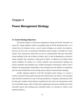 27
Chapter 4
Power Management Strategy
4.1 Control Strategy Objectives
The primary objective of the power management strategy for the DC microgrid is to
ensure DC voltage regulation within an acceptable range for all DC distribution buses. As is
evident from the literature review, several control techniques can achieve this objective.
However, for this work, an autonomous distributed control strategy is desirable for several
reasons. First, autonomous control does not rely on communication links that could affect
system reliability in the case of delays or failures, and it is also not dependent on a central or
master controller that constitutes a single point of failure. In addition to providing control
system reliability, the absence of a central controller and communication topology also
reduces installation and operating costs. Another advantage of autonomous control is that it
enhances the plug-and-play functionality of the microgrid since the addition of components
does not entail modifications to the existing system control or communication topology.
Another important objective of the DC microgrid control strategy is to ensure a
seamless transition between grid-connected and isolated modes: the effects on the microgrid
loads should be minimized in cases involving intentional or emergency disconnection from
the main grid. Another control objective considered for this work is the maximization of the
use of renewable energy, which is achieved by supplying the maximum available power from
renewable sources and avoiding power curtailment unless it is necessary to satisfy a more
important objective.
 
