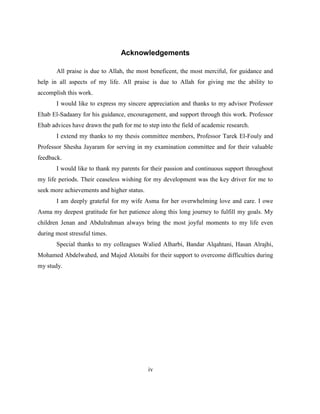 iv
Acknowledgements
All praise is due to Allah, the most beneficent, the most merciful, for guidance and
help in all aspects of my life. All praise is due to Allah for giving me the ability to
accomplish this work.
I would like to express my sincere appreciation and thanks to my advisor Professor
Ehab El-Sadaany for his guidance, encouragement, and support through this work. Professor
Ehab advices have drawn the path for me to step into the field of academic research.
I extend my thanks to my thesis committee members, Professor Tarek El-Fouly and
Professor Shesha Jayaram for serving in my examination committee and for their valuable
feedback.
I would like to thank my parents for their passion and continuous support throughout
my life periods. Their ceaseless wishing for my development was the key driver for me to
seek more achievements and higher status.
I am deeply grateful for my wife Asma for her overwhelming love and care. I owe
Asma my deepest gratitude for her patience along this long journey to fulfill my goals. My
children Jenan and Abdulrahman always bring the most joyful moments to my life even
during most stressful times.
Special thanks to my colleagues Walied Alharbi, Bandar Alqahtani, Hasan Alrajhi,
Mohamed Abdelwahed, and Majed Alotaibi for their support to overcome difficulties during
my study.
 