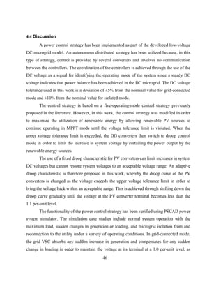 46
4.4 Discussion
A power control strategy has been implemented as part of the developed low-voltage
DC microgrid model. An autonomous distributed strategy has been utilized because, in this
type of strategy, control is provided by several converters and involves no communication
between the controllers. The coordination of the controllers is achieved through the use of the
DC voltage as a signal for identifying the operating mode of the system since a steady DC
voltage indicates that power balance has been achieved in the DC microgrid. The DC voltage
tolerance used in this work is a deviation of ±5% from the nominal value for grid-connected
mode and ±10% from the nominal value for isolated mode.
The control strategy is based on a five-operating-mode control strategy previously
proposed in the literature. However, in this work, the control strategy was modified in order
to maximize the utilization of renewable energy by allowing renewable PV sources to
continue operating in MPPT mode until the voltage tolerance limit is violated. When the
upper voltage tolerance limit is exceeded, the DG converters then switch to droop control
mode in order to limit the increase in system voltage by curtailing the power output by the
renewable energy sources.
The use of a fixed droop characteristic for PV converters can limit increases in system
DC voltages but cannot restore system voltages to an acceptable voltage range. An adaptive
droop characteristic is therefore proposed in this work, whereby the droop curve of the PV
converters is changed as the voltage exceeds the upper voltage tolerance limit in order to
bring the voltage back within an acceptable range. This is achieved through shifting down the
droop curve gradually until the voltage at the PV converter terminal becomes less than the
1.1 per-unit level.
The functionality of the power control strategy has been verified using PSCAD power
system simulator. The simulation case studies include normal system operation with the
maximum load, sudden changes in generation or loading, and microgrid isolation from and
reconnection to the utility under a variety of operating conditions. In grid-connected mode,
the grid-VSC absorbs any sudden increase in generation and compensates for any sudden
change in loading in order to maintain the voltage at its terminal at a 1.0 per-unit level, as
 