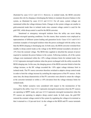47
illustrated by cases 4.3.2.1 and 4.3.3.1. However, in isolated mode, the BESS converter
assumes this role by charging or discharging the battery to maintain the power balance in the
system, as illustrated by cases 4.3.2.2 and 4.3.3.2. For all cases, system voltages are
maintained within the voltage tolerance limits. Changes in the system voltages are smaller in
grid-connected mode than in isolated mode since constant voltage control is used for the
grid-VSC, while droop control is used for the BESS converter.
Intentional or emergency microgrid isolation from the utility can occur during
different microgrid operating conditions. For this reason, three scenarios were employed as
representations of different system loading and generation levels. Cases 4.3.4.1 and 4.3.4.3
constitute examples of microgrid isolation when the power exchanged with the utility is less
than the BESS charging or discharging rate. In both cases, the BESS converter switched from
standby to droop control mode as the voltage at the BESS terminal exceeded a deviation of
±5% from the nominal voltage. The BESS then supplied or absorbed the amount of power
required to maintain the power balance in the system. Following isolation, all of the system
voltages were maintained within the ±10% voltage tolerance limits for isolated mode. Case
4.3.4.2 represents microgrid isolation when the power exchanged with the utility exceeds the
BESS charging rate. In this case, the charging power of the BESS converter failed to limit the
voltage increase, so the DC voltage exceeded the +10% upper voltage tolerance limit in
isolated mode. The PV source converters therefore switched to adaptive droop control mode
in order to limit the voltage increase by curtailing the output power of the PV sources. At the
same time, the droop characteristics of the PV converters were altered to return the voltages
at the converter terminals to within a ±10% deviation from the voltage tolerance limits for
isolated mode.
Two further scenarios were considered with respect to the reconnection of the
microgrid to the utility. Case 4.3.5.1 represents microgrid reconnection when the PV sources
are operating in MPPT mode, and case 4.3.5.2 represents microgrid reconnection when the
PV sources are operating in adaptive droop control mode. In both cases, the grid-VSC
restored the constant voltage control of the system by regulating the voltage at its terminal so
that it returned to a 1.0 per-unit level. As the voltages at the BESS and PV source terminals
 