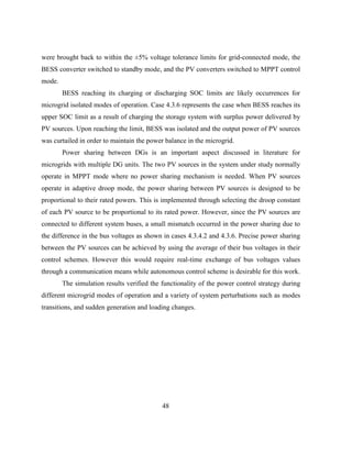 48
were brought back to within the ±5% voltage tolerance limits for grid-connected mode, the
BESS converter switched to standby mode, and the PV converters switched to MPPT control
mode.
BESS reaching its charging or discharging SOC limits are likely occurrences for
microgrid isolated modes of operation. Case 4.3.6 represents the case when BESS reaches its
upper SOC limit as a result of charging the storage system with surplus power delivered by
PV sources. Upon reaching the limit, BESS was isolated and the output power of PV sources
was curtailed in order to maintain the power balance in the microgrid.
Power sharing between DGs is an important aspect discussed in literature for
microgrids with multiple DG units. The two PV sources in the system under study normally
operate in MPPT mode where no power sharing mechanism is needed. When PV sources
operate in adaptive droop mode, the power sharing between PV sources is designed to be
proportional to their rated powers. This is implemented through selecting the droop constant
of each PV source to be proportional to its rated power. However, since the PV sources are
connected to different system buses, a small mismatch occurred in the power sharing due to
the difference in the bus voltages as shown in cases 4.3.4.2 and 4.3.6. Precise power sharing
between the PV sources can be achieved by using the average of their bus voltages in their
control schemes. However this would require real-time exchange of bus voltages values
through a communication means while autonomous control scheme is desirable for this work.
The simulation results verified the functionality of the power control strategy during
different microgrid modes of operation and a variety of system perturbations such as modes
transitions, and sudden generation and loading changes.
 
