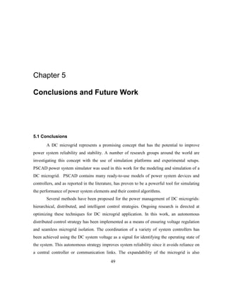 49
Chapter 5
Conclusions and Future Work
5.1 Conclusions
A DC microgrid represents a promising concept that has the potential to improve
power system reliability and stability. A number of research groups around the world are
investigating this concept with the use of simulation platforms and experimental setups.
PSCAD power system simulator was used in this work for the modeling and simulation of a
DC microgrid. PSCAD contains many ready-to-use models of power system devices and
controllers, and as reported in the literature, has proven to be a powerful tool for simulating
the performance of power system elements and their control algorithms.
Several methods have been proposed for the power management of DC microgrids:
hierarchical, distributed, and intelligent control strategies. Ongoing research is directed at
optimizing these techniques for DC microgrid application. In this work, an autonomous
distributed control strategy has been implemented as a means of ensuring voltage regulation
and seamless microgrid isolation. The coordination of a variety of system controllers has
been achieved using the DC system voltage as a signal for identifying the operating state of
the system. This autonomous strategy improves system reliability since it avoids reliance on
a central controller or communication links. The expandability of the microgrid is also
 