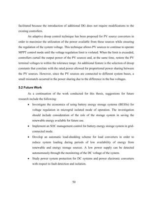 50
facilitated because the introduction of additional DG does not require modifications to the
existing controllers.
An adaptive droop control technique has been proposed for PV source converters in
order to maximize the utilization of the power available from these sources while ensuring
the regulation of the system voltage. This technique allows PV sources to continue to operate
MPPT control mode until the voltage regulation limit is violated. When the limit is exceeded,
controllers curtail the output power of the PV sources and, at the same time, restore the PV
terminal voltages to within the tolerance range. An additional feature is the selection of droop
constants that correlate with the rated power allowed for proportional power sharing between
the PV sources. However, since the PV sources are connected to different system buses, a
small mismatch occurred in the power sharing due to the difference in the bus voltages.
5.2 Future Work
As a continuation of the work conducted for this thesis, suggestions for future
research include the following:
 Investigate the economics of using battery energy storage systems (BESSs) for
voltage regulation in microgrid isolated mode of operation. The investigation
should include consideration of the role of the storage system in saving the
renewable energy available for future use.
 Implement an SOC management control for battery energy storage system in grid-
connected mode.
 Develop an automatic load-shedding scheme for load converters in order to
reduce system loading during periods of low availability of energy from
renewable and energy storage sources. A low power supply can be detected
autonomously through the monitoring of the DC voltage of the system.
 Study power system protection for DC systems and power electronic converters
with respect to fault detection and isolation.
 