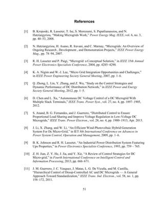 51
References
[1] B. Kroposki, R. Lasseter, T. Ise, S. Morozumi, S. Papatlianassiou, and N.
Hatziargyriou,‎“Making‎Microgrids‎Work,”‎Power Energy Mag. IEEE, vol. 6, no. 3,
pp. 40–53, 2008.
[2] N.‎Hatziargyriou,‎H.‎Asano,‎R.‎Iravani,‎and‎C.‎Marnay,‎“Microgrids:‎An‎Overview‎of
Ongoing‎Research‎,‎Development‎,‎and‎Demonstration‎Projects,”‎IEEE Power Energy
Mag., pp. 78–94, 2007.
[3] R.‎H.‎Lasseter‎and‎P.‎Paigi,‎“Microgrid:‎a‎Conceptual‎Solution,”‎in IEEE 35th Annual
Power Electronics Specialists Conference, 2004, pp. 4285–4290.
[4] K. A. Nigim and W.-J.‎Lee,‎“Micro‎Grid‎Integration‎Opportunities‎and‎Challenges,”‎‎
in IEEE Power Engineering Society General Meeting, 2007, pp. 1–6.
[5] Q.‎Zhong,‎L.‎Lin,‎Y.‎Zhang,‎and‎Z.‎Wu,‎“Study‎on‎the‎Control‎Strategies‎and‎
Dynamic Performance of DC‎Distribution‎Network,”‎in‎IEEE Power and Energy
Society General Meeting, 2012, pp. 1–5.
[6] D.‎Chen‎and‎L.‎Xu,‎“Autonomous‎DC‎Voltage‎Control‎of‎a‎DC‎Microgrid‎With‎
Multiple‎Slack‎Terminals,”‎IEEE Trans. Power Syst., vol. 27, no. 4, pp. 1897–1905,
2012.
[7] S.‎Anand,‎B.‎G.‎Fernandes,‎and‎J.‎Guerrero,‎“Distributed‎Control‎to‎Ensure‎
Proportional Load Sharing and Improve Voltage Regulation in Low-Voltage DC
Microgrids,”‎IEEE Trans. Power Electron., vol. 28, no. 4, pp. 1900–1913, Apr. 2013.
[8] J.‎Li,‎X.‎Zhang,‎and‎W.‎Li,‎“An‎Efficient‎Wind-Photovoltaic Hybrid Generation
System For Dc Micro-Grid,”‎in‎IET 8th International Conference on Advances in
Power System Control, Operation and Management, 2009, pp. 1–6.
[9] B.‎K.‎Johnson‎and‎R.‎H.‎Lasseter,‎“An‎Industrial‎Power‎Distribution‎System‎Featuring‎
Ups‎Properties,”‎in‎Power Electronics Specialists Conference, 1993, pp. 759 – 765.
[10] Z.‎H.‎Jian,‎Z.‎Y.‎He,‎J.‎Jia,‎and‎Y.‎Xie,‎“A‎Review‎of‎Control‎Strategies‎for‎DC‎
Micro-grid,”‎in‎Fourth International Conference on Intelligent Control and
Information Processing, 2013, pp. 666–671.
[11] J. M. Guerrero, J. C. Vasquez, J. Matas, L. G. De Vicuña, and M. Castilla,
“Hierarchical‎Control‎of‎Droop-Controlled AC and DC Microgrids — A General
Approach‎Toward‎Standardization,”‎IEEE Trans. Ind. Electron., vol. 58, no. 1, pp.
158–172, 2011.
 