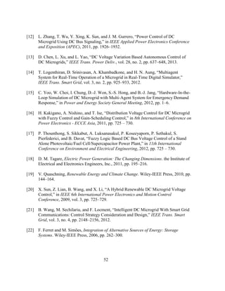 52
[12] L. Zhang, T. Wu, Y. Xing, K. Sun, and J. M. Gurrero,‎“Power‎Control‎of‎DC‎
Microgrid Using DC Bus‎Signaling,”‎in‎IEEE Applied Power Electronics Conference
and Exposition (APEC), 2011, pp. 1926–1932.
[13] D.‎Chen,‎L.‎Xu,‎and‎L.‎Yao,‎“DC‎Voltage‎Variation‎Based‎Autonomous‎Control‎of‎
DC‎Microgrids,”‎IEEE Trans. Power Deliv., vol. 28, no. 2, pp. 637–648, 2013.
[14] T. Logenthiran, D. Srinivasan, A.‎Khambadkone,‎and‎H.‎N.‎Aung,‎“Multiagent‎
System for Real-Time Operation of a Microgrid in Real-Time‎Digital‎Simulator,”‎
IEEE Trans. Smart Grid, vol. 3, no. 2, pp. 925–933, 2012.
[15] C. Yoo, W. Choi, I. Chung, D.-J. Won, S.-S. Hong, and B.-J.‎Jang,‎“Hardware-In-the-
Loop Simulation of DC Microgrid with Multi-Agent System for Emergency Demand
Response,”‎in‎Power and Energy Society General Meeting, 2012, pp. 1–6.
[16] H.‎Kakigano,‎A.‎Nishino,‎and‎T.‎Ise,‎“Distribution‎Voltage‎Control‎for‎DC‎Microgrid‎
with Fuzzy Control and Gain-Scheduling‎Control,”‎in‎8th International Conference on
Power Electronics - ECCE Asia, 2011, pp. 725 – 730.
[17] P. Thounthong, S. Sikkabut, A. Luksanasakul, P. Koseeyaporn, P. Sethakul, S.
Pierfederici,‎and‎B.‎Davat,‎“Fuzzy‎Logic‎Based DC Bus Voltage Control of a Stand
Alone‎Photovoltaic/Fuel‎Cell/Supercapacitor‎Power‎Plant,”‎in‎11th International
Conference on Environment and Electrical Engineering, 2012, pp. 725 – 730.
[18] D. M. Tagare, Electric Power Generation: The Changing Dimensions. the Institute of
Electrical and Electronics Engineers, Inc., 2011, pp. 195–216.
[19] V. Quaschning, Renewable Energy and Climate Change. Wiley-IEEE Press, 2010, pp.
144–164.
[20] X.‎Sun,‎Z.‎Lian,‎B.‎Wang,‎and‎X.‎Li,‎“A‎Hybrid‎Renewable‎DC‎Microgrid‎Voltage
Control,”‎in‎IEEE 6th International Power Electronics and Motion Control
Conference, 2009, vol. 3, pp. 725–729.
[21] B.‎Wang,‎M.‎Sechilariu,‎and‎F.‎Locment,‎“Intelligent‎DC‎Microgrid‎With‎Smart‎Grid‎
Communications: Control Strategy Consideration and Design,”‎IEEE Trans. Smart
Grid, vol. 3, no. 4, pp. 2148–2156, 2012.
[22] F. Ferret and M. Simões, Integration of Alternative Sources of Energy: Storage
Systems. Wiley-IEEE Press, 2006, pp. 262–300.
 