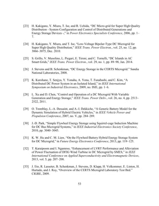 53
[23] H.‎Kakigano,‎Y.‎Miura,‎T.‎Ise,‎and‎R.‎Uchida,‎“DC‎Micro-grid for Super High Quality
Distribution - System Configuration and Control of Distributed Generations and
Energy Storage Devices -,”‎in‎Power Electronics Specialists Conference, 2006, pp. 1–
7.
[24] H.‎Kakigano,‎Y.‎Miura,‎and‎T.‎Ise,‎“Low-Voltage Bipolar-Type DC Microgrid for
Super‎High‎Quality‎Distribution,”‎IEEE Trans. Power Electron., vol. 25, no. 12, pp.
3066–3075, Dec. 2010.
[25] S.‎Grillo,‎V.‎Musolino,‎L.‎Piegari,‎E.‎Tironi,‎and‎C.‎Tornelli,‎“DC‎Islands in AC
Smart‎Grids,”‎IEEE Trans. Power Electron., vol. 29, no. 1, pp. 89–98, Jan. 2014.
[26] J.‎Stevens‎and‎B.‎Schenkman,‎“DC‎Energy‎Storage‎in‎the‎CERTS‎Microgrid.”‎Sandia‎
National Laboratories, 2008.
[27] K. Kurohane, T. Senjyu, Y. Yonaha, A. Yona,‎T.‎Funabashi,‎and‎C.‎Kim,‎“A‎
Distributed‎DC‎Power‎System‎in‎an‎Isolated‎Island,”‎in‎IEEE International
Symposium on Industrial Electronics, 2009, no. ISlE, pp. 1–6.
[28] L.‎Xu‎and‎D.‎Chen,‎“Control‎and‎Operation‎of‎a‎DC‎Microgrid‎With‎Variable‎
Generation and‎Energy‎Storage,”‎IEEE Trans. Power Deliv., vol. 26, no. 4, pp. 2513–
2522, 2011.
[29] O. Tremblay, L.-A. Dessaint, and A.-I.‎Dekkiche,‎“A‎Generic‎Battery‎Model‎for‎the‎
Dynamic‎Simulation‎of‎Hybrid‎Electric‎Vehicles,”‎in‎IEEE Vehicle Power and
Propulsion Conference, 2007, no. V, pp. 284–289.
[30] J.-D.‎Park,‎“Simple‎Flywheel‎Energy‎Storage‎using‎Squirrel-cage Induction Machine
for‎DC‎Bus‎Microgrid‎Systems,”‎in‎IEEE Industrial Electronics Society Conference,
2010, pp. 3040–3045.
[31] K. W. Hu and C. M. Liaw,‎“On‎the‎Flywheel/Battery‎Hybrid‎Energy‎Storage‎System‎
for‎DC‎Microgrid,”‎in‎Future Energy Electronics Conference, 2013, pp. 119–125.
[32] T.‎Karaipoom‎and‎I.‎Ngamroo,‎“Enhancement‎of‎LVRT‎Performance‎and‎Alleviation‎
of Power Fluctuation of DFIG Wind Turbine‎in‎DC‎Microgrid‎by‎SMES,”‎in‎IEEE
International Conference on Applied Superconductivity and Electromagnetic Devices,
2013, vol. 5, pp. 207–208.
[33] J. Eto, R. Lasseter, B. Schenkman, J. Stevens, D. Klapp, H. Volkommer, E. Linton, H.
Hurtado, and J. Roy,‎“Overview‎of‎the‎CERTS‎Microgrid‎Laboratory‎Test‎Bed.”‎
CIGRE, 2009.
 