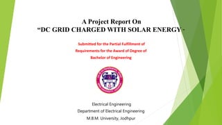 A Project Report On
“DC GRID CHARGED WITH SOLAR ENERGY ”
Submitted for the Partial Fulfillment of
Requirements for the Award of Degree of
Bachelor of Engineering
Electrical Engineering
Department of Electrical Engineering
M.B.M. University, Jodhpur
 