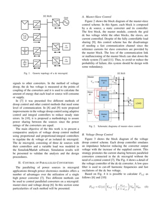 Fig. 1. Generic topology of a dc microgrid.
signals to other converters. In the method of voltage
droop, the dc bus voltage is measured at the points of
coupling of the converters and it is used to calculate the
amount of energy that each load or source will consume
or supply.
In [7] it was presented five different methods of
droop control and other control methods that need some
level of communication. In [8] and [9] were proposed
improvements in the voltage droop control using adaptive
control and integral controllers to reduce steady state
errors. In [10], it is proposed a methodology to assure
power sharing between the sources since the power
ratings of the converters are equal.
The main objective of the this work is to present a
comparative analysis of voltage droop control method
using proportional and proportional-integral controllers
to regulate the dc voltage of an isolated dc microgrid.
The dc microgrid, consisting of three dc sources with
their controllers and a variable load was modeled in
the Simulink/Matlab software. Simulation results will
be presented to validate the analysis and the design
proceedures.
II. CONTROL OF PARALLELED CONVERTERS
The paralleling of power sources in microgrid
applications through power electronics modules offers a
number of advantages over the utilization of a single
high power converter [7]. Two different methods can
be used to control paralleled converters on a microgrid:
master-slave and voltage droop [6]. In this section some
particularities of each method will be presented.
A. Master-Slave Control
Figure 2 shows the block diagram of the master-slave
control scheme. In this figure, each block is composed
by a dc source, a static converter and its controller.
The first block, the master module, controls the grid
dc bus voltage while the other blocks, the slaves, are
current controlled. Despite of the fully controllable load
sharing [9], this control scheme has the disadvantage
of needing a fast communication channel since the
reference currents for slave converters are provided by
the master block. The loss of the communication link
or malfuncioning of the master block can shut down the
whole system [7] and [11]. Thus, to avoid or reduce the
probability of failure, this system should be design with
some redundancy.
DC
V
1
I
2
I
n
I
T
I
ref
V
2
ref
I
n
ref
I
DC
V
Fig. 2. Schematic diagrama of master–slave control.
B. Voltage Droop Control
Figure 3 shows the block diagram of the voltage
droop control scheme. Each droop controller emulates
an impedance behavior reducing the converter output
voltage with the increase of the supplied current. This
strategy promotes the current sharing between paralleled
converters connected in the dc microgrid without the
need of a central control [7]. The Fig. 4 shows a detail of
the voltage controller of the dc-dc converter. A low–pass
filter is used to cut-off harmonic frequencies and fast
oscilations of the dc bus voltage.
Based on Fig. 4 it is possible to calculate Pref as
follows [6] and [10]:
Pref = G (s)

Vref −

ωLP
s + ωLP

Vdc

Vdc, (1)
 