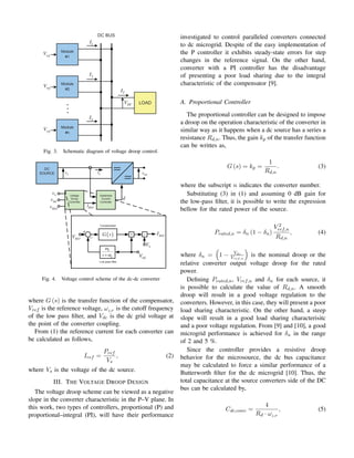 DC
V
1
I
2
I
n
I
T
I
ref
V
ref
V
ref
V
Fig. 3. Schematic diagram of voltage droop control.
DC
v
S
v L
i
S
v
DC
v
REF
v REF
i
d
lp
lp
s
ω
ω
+
+
−
REF
V
DC
V
S
V
REF
I
( )
G s
Fig. 4. Voltage control scheme of the dc-dc converter
where G (s) is the transfer function of the compensator,
Vref is the reference voltage, ωLP
is the cutoff frequency
of the low pass filter, and Vdc is the dc grid voltage at
the point of the converter coupling.
From (1) the reference current for each converter can
be calculated as follows,
Iref =
Pref
Vs
, (2)
where Vs is the voltage of the dc source.
III. THE VOLTAGE DROOP DESIGN
The voltage droop scheme can be viewed as a negative
slope in the converter characteristic in the P–V plane. In
this work, two types of controllers, proportional (P) and
proportional–integral (PI), will have their performance
investigated to control paralleled converters connected
to dc microgrid. Despite of the easy implementation of
the P controller it exhibits steady-state errors for step
changes in the reference signal. On the other hand,
converter with a PI controller has the disadvantage
of presenting a poor load sharing due to the integral
characteristic of the compensator [9].
A. Proportional Controller
The proportional controller can be designed to impose
a droop on the operation characteristic of the converter in
similar way as it happens when a dc source has a series a
resistance Rd,n. Thus, the gain kp of the transfer function
can be writtes as,
G (s) = kp =
1
Rd,n
. (3)
where the subscript n indicates the converter number.
Substituting (3) in (1) and assuming 0 dB gain for
the low-pass filter, it is possible to write the expression
bellow for the rated power of the source.
Prated,n = δn (1 − δn)
V 2
ref,n
Rd,n
, (4)
where δn =

1 − Vdc
Vref,n

is the nominal droop or the
relative converter output voltage droop for the rated
power.
Defining Prated,n, Vref,n and δn for each source, it
is possible to calculate the value of Rd,n. A smooth
droop will result in a good voltage regulation to the
converters. However, in this case, they will present a poor
load sharing characteristic. On the other hand, a steep
slope will result in a good load sharing characterisitc
and a poor voltage regulation. From [9] and [10], a good
microgrid performance is achieved for δn in the range
of 2 and 5 %.
Since the controller provides a resistive droop
behavior for the microsource, the dc bus capacitance
may be calculated to force a similar performance of a
Butterworth filter for the dc microgrid [10]. Thus, the
total capacitance at the source converters side of the DC
bus can be calculated by,
Cdc,conv =
4
Rd · ωLP
, (5)
 