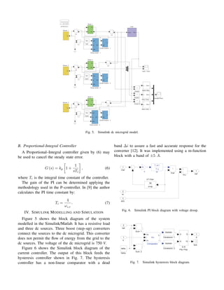 powergui
Discrete
,
s = 5e−005
io
3
i
+
−
io
2
i
+
−
io
1
i
+
−
iL
3
i
+
−
iL
2
i
+
−
iL
1
i
+
−
!#$ %
'(
!#$ )
'(
!#$
'(
!*+,- .-/0123
V3
v
+
−
V2
v
+
−
V1
v
+
−
41+0#- 5
!,
41+0#- %
!,
41+0#- )
!,
617+08 %
617+08 )
617+08
9#:2-!:;+# %
/2 9#:2
9#:2-!:;+# )
/2 9#:2
9#:2-!:;+#
/2 9#:2
1:7
!*+,
!;1:7
=11-01281;- 5
!#$
31
3=?
/#$
=11-01281;- %
!#$
31
3=?
/#$
=11-01281;- )
!#$
31
3=?
/#$
@+#28-@1281;- 5
A
/#$
7
@+#28-@1281;- %
A
/#$
7
@+#28-@1281;- )
A
/#$
7
B11,8- 5
7 !0
A !00
B11,8- %
7 !0
A !00
B11,8- )
7 !0
A !00
C3#:D#-61E#
Fig. 5. Simulink dc microgrid model.
B. Proportional-Integral Controller
A Proportional–Integral controller given by (6) may
be used to cancel the steady state error.
G (s) = kp

1 +
1
sTi

, (6)
where Ti is the integral time constant of the controller.
The gain of the PI can be determined applying the
methodology used in the P–controller. In [9] the author
calculates the PI time constant by:
Ti =
4
ωLP
. (7)
IV. SIMULINK MODELLING AND SIMULATION
Figure 5 shows the block diagram of the system
modelled in the Simulink/Matlab. It has a resistive load
and three dc sources. Three boost (step–up) converters
connect the sources to the dc microgrid. This converter
does not permit the flow of energy from the grid to the
dc sources. The voltage of the dc microgrid is 750 V.
Figure 6 shows the Simulink block diagram of the
current controller. The output of this block feeds the
hysteresis controller shown in Fig. 7. The hysteresis
controller has a non-linear comparator with a dead
band ∆i to assure a fast and accurate response for the
converter [12]. It was implemented using a m-function
block with a band of ±5 A.
Iref
1
k
-K-
TF
T .s+1
T .s
Pref
P/v
LP Filter
wp
s+wp
vDG
3
vo
2
Vref
1
Fig. 6. Simulink PI block diagram with voltage droop.
d
1
Sum 2
Sum 1
S-R
Flip -Flop
S
R
Q
!Q
N/A
Delta
delta Conversion 2
boolean
Conversion 1
boolean
Comparador
irp
i
irn
s
r
fcn
Iref
2
iL
1
Fig. 7. Simulink hysteresis block diagram.
 
