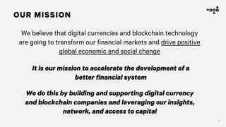 4
We believe that digital currencies and blockchain technology
are going to transform our financial markets and drive positive
global economic and social change
OUR MISSION
It is our mission to accelerate the development of a
better financial system
We do this by building and supporting digital currency
and blockchain companies and leveraging our insights,
network, and access to capital
 