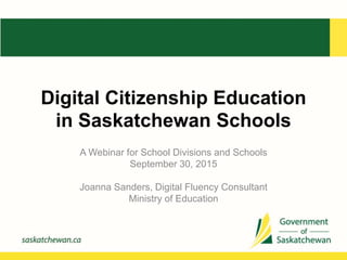 Digital Citizenship Education
in Saskatchewan Schools
A Webinar for School Divisions and Schools
September 30, 2015
Joanna Sanders, Digital Fluency Consultant
Ministry of Education
 