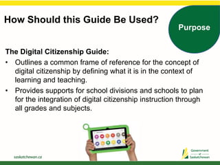 How Should this Guide Be Used?
Purpose
The Digital Citizenship Guide:
• Outlines a common frame of reference for the concept of
digital citizenship by defining what it is in the context of
learning and teaching.
• Provides supports for school divisions and schools to plan
for the integration of digital citizenship instruction through
all grades and subjects.
 