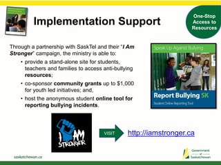 Through a partnership with SaskTel and their “I Am
Stronger” campaign, the ministry is able to:
• provide a stand-alone site for students,
teachers and families to access anti-bullying
resources;
• co-sponsor community grants up to $1,000
for youth led initiatives; and,
• host the anonymous student online tool for
reporting bullying incidents.
http://iamstronger.ca
Implementation Support
One-Stop
Access to
Resources
VISIT
 