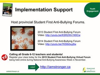 Host provincial Student First Anti-Bullying Forums.
2013 Student First Anti-Bullying Forum
Video: http://youtu.be/KSR2Wn1N5Cw
2014 Student First Anti-Bullying Forum
Video: http://youtu.be/7KSlb0xyj8w
Calling all Grade 6-12 teachers and students!
Register your class today for the 2015 Student First Anti-Bullying Virtual Forum
being held online during National Anti-Bullying Awareness Week in November.
Implementation Support Youth
Engagement
http://iamstronger.caVISIT
 