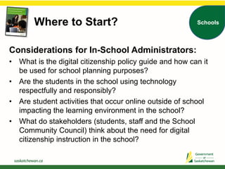 Where to Start? Schools
Considerations for In-School Administrators:
• What is the digital citizenship policy guide and how can it
be used for school planning purposes?
• Are the students in the school using technology
respectfully and responsibly?
• Are student activities that occur online outside of school
impacting the learning environment in the school?
• What do stakeholders (students, staff and the School
Community Council) think about the need for digital
citizenship instruction in the school?
 