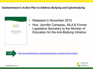 Saskatchewan’s Action Plan to Address Bullying and Cyberbullying
• Released in November 2013
• Hon. Jennifer Campeau, MLA & Former
Legislative Secretary to the Minister of
Education for the Anti-Bullying Initiative
http://www.saskatchewan.ca/residents/education-and-learning/anti-bullyingVISIT
 