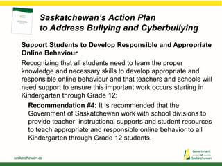 Saskatchewan’s Action Plan
to Address Bullying and Cyberbullying
Support Students to Develop Responsible and Appropriate
Online Behaviour
Recognizing that all students need to learn the proper
knowledge and necessary skills to develop appropriate and
responsible online behaviour and that teachers and schools will
need support to ensure this important work occurs starting in
Kindergarten through Grade 12:
Recommendation #4: It is recommended that the
Government of Saskatchewan work with school divisions to
provide teacher instructional supports and student resources
to teach appropriate and responsible online behavior to all
Kindergarten through Grade 12 students.
 
