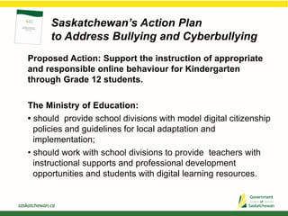 Saskatchewan’s Action Plan
to Address Bullying and Cyberbullying
Proposed Action: Support the instruction of appropriate
and responsible online behaviour for Kindergarten
through Grade 12 students.
The Ministry of Education:
• should provide school divisions with model digital citizenship
policies and guidelines for local adaptation and
implementation;
• should work with school divisions to provide teachers with
instructional supports and professional development
opportunities and students with digital learning resources.
 