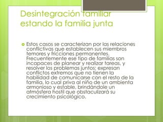 Desintegración familiar
estando la familia junta
 Estos casos se caracterizan por las relaciones
conflictivas que establecen sus miembros
temores y fricciones permanentes.
Frecuentemente ese tipo de familias son
incapaces de planear y realizar tareas, y
resolver los problemas juntos; expresan
conflictos extremos que no tienen la
habilidad de comunicarse con el resto de la
familia, lo cual priva al niño de un ambienta
armonioso y estable, brindándole un
atmósfera hostil que obstaculizará su
crecimiento psicológico.
 