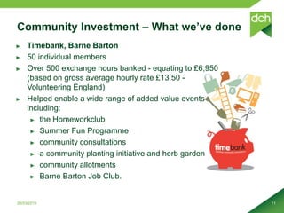 Community Investment – What we’ve done
Timebank, Barne Barton
50 individual members
Over 500 exchange hours banked - equating to £6,950
(based on gross average hourly rate £13.50 -
Volunteering England)
Helped enable a wide range of added value events
including:
the Homeworkclub
Summer Fun Programme
community consultations
a community planting initiative and herb garden
community allotments
Barne Barton Job Club.
26/03/2015 11
 