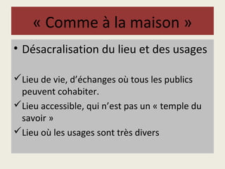 « Comme à la maison » 
• Désacralisation du lieu et des usages 
Lieu de vie, d’échanges où tous les publics 
peuvent cohabiter. 
Lieu accessible, qui n’est pas un « temple du 
savoir » 
Lieu où les usages sont très divers 
 