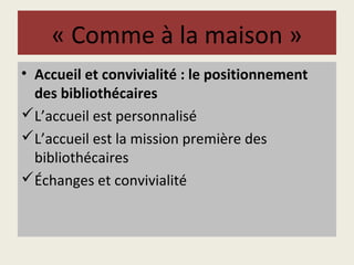 « Comme à la maison » 
• Accueil et convivialité : le positionnement 
des bibliothécaires 
L’accueil est personnalisé 
L’accueil est la mission première des 
bibliothécaires 
Échanges et convivialité 
 
