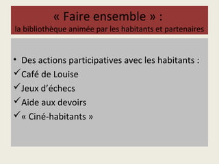 « Faire ensemble » : 
la bibliothèque animée par les habitants et partenaires 
• Des actions participatives avec les habitants : 
Café de Louise 
Jeux d’échecs 
Aide aux devoirs 
« Ciné-habitants » 
 