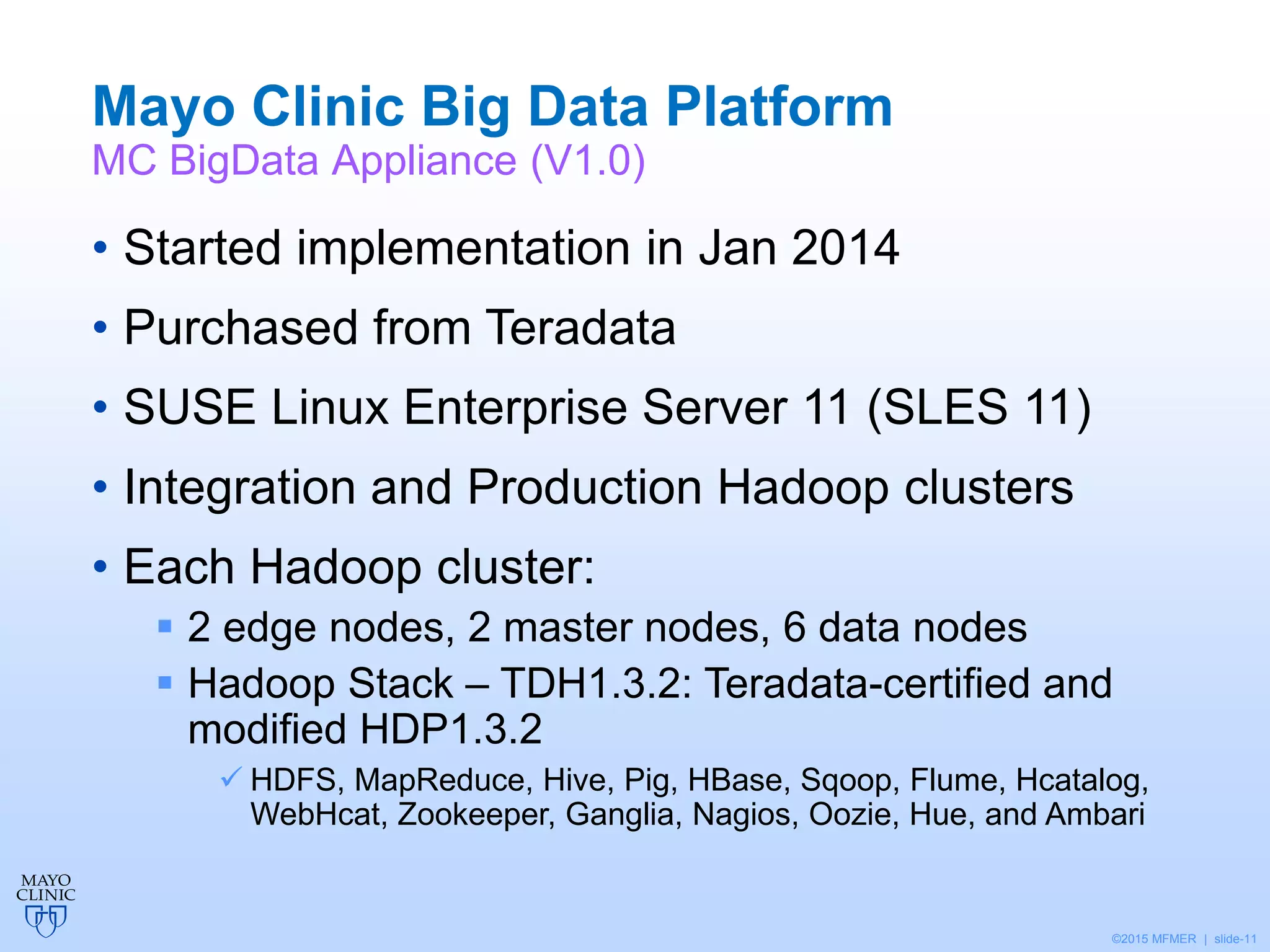 ©2015 MFMER | slide-11
Mayo Clinic Big Data Platform
MC BigData Appliance (V1.0)
• Started implementation in Jan 2014
• Purchased from Teradata
• SUSE Linux Enterprise Server 11 (SLES 11)
• Integration and Production Hadoop clusters
• Each Hadoop cluster:
 2 edge nodes, 2 master nodes, 6 data nodes
 Hadoop Stack – TDH1.3.2: Teradata-certified and
modified HDP1.3.2
 HDFS, MapReduce, Hive, Pig, HBase, Sqoop, Flume, Hcatalog,
WebHcat, Zookeeper, Ganglia, Nagios, Oozie, Hue, and Ambari
 