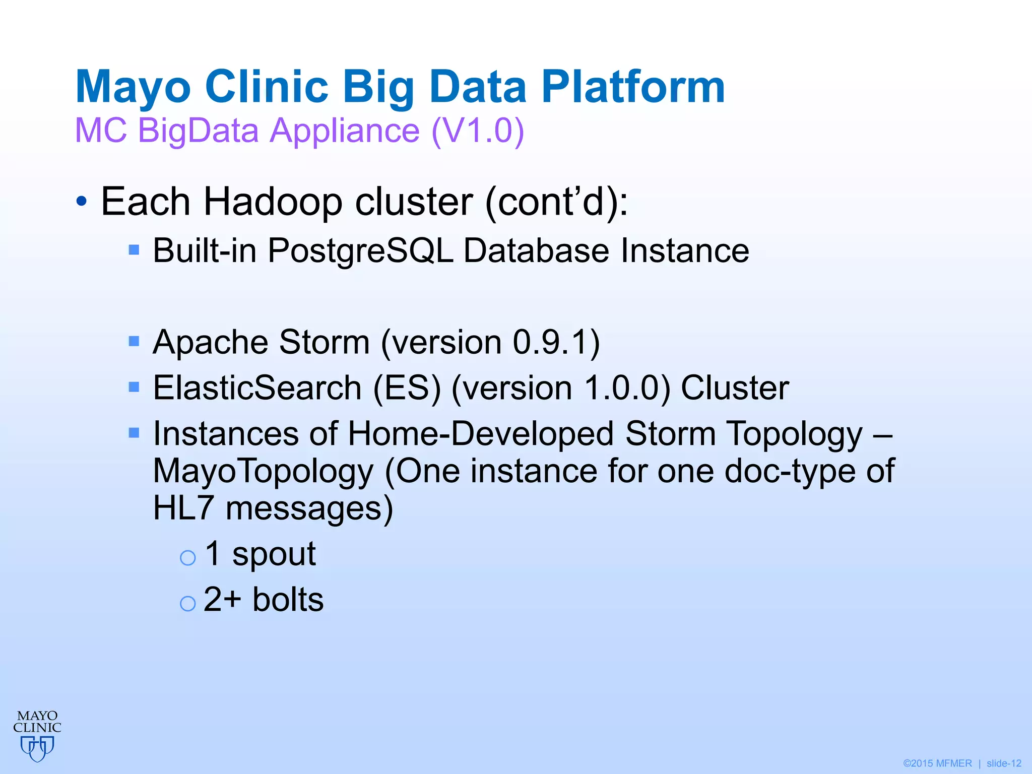 ©2015 MFMER | slide-12
Mayo Clinic Big Data Platform
MC BigData Appliance (V1.0)
• Each Hadoop cluster (cont’d):
 Built-in PostgreSQL Database Instance
 Apache Storm (version 0.9.1)
 ElasticSearch (ES) (version 1.0.0) Cluster
 Instances of Home-Developed Storm Topology –
MayoTopology (One instance for one doc-type of
HL7 messages)
o1 spout
o 2+ bolts
 