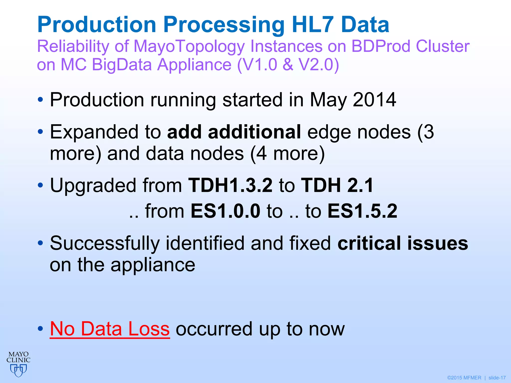 ©2015 MFMER | slide-17
Production Processing HL7 Data
Reliability of MayoTopology Instances on BDProd Cluster
on MC BigData Appliance (V1.0 & V2.0)
• Production running started in May 2014
• Expanded to add additional edge nodes (3
more) and data nodes (4 more)
• Upgraded from TDH1.3.2 to TDH 2.1
.. from ES1.0.0 to .. to ES1.5.2
• Successfully identified and fixed critical issues
on the appliance
• No Data Loss occurred up to now
 