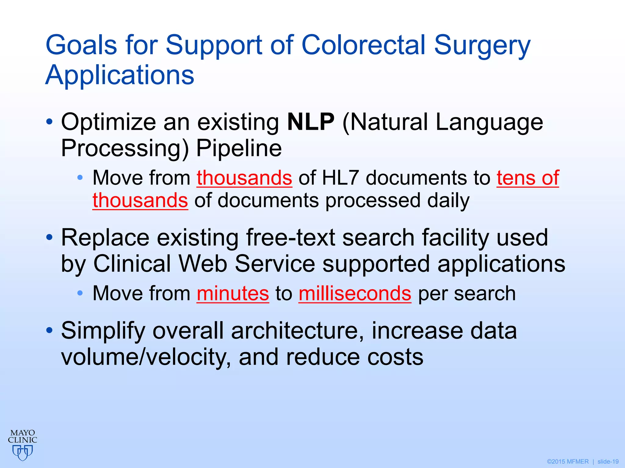 ©2015 MFMER | slide-19
Goals for Support of Colorectal Surgery
Applications
• Optimize an existing NLP (Natural Language
Processing) Pipeline
• Move from thousands of HL7 documents to tens of
thousands of documents processed daily
• Replace existing free-text search facility used
by Clinical Web Service supported applications
• Move from minutes to milliseconds per search
• Simplify overall architecture, increase data
volume/velocity, and reduce costs
 