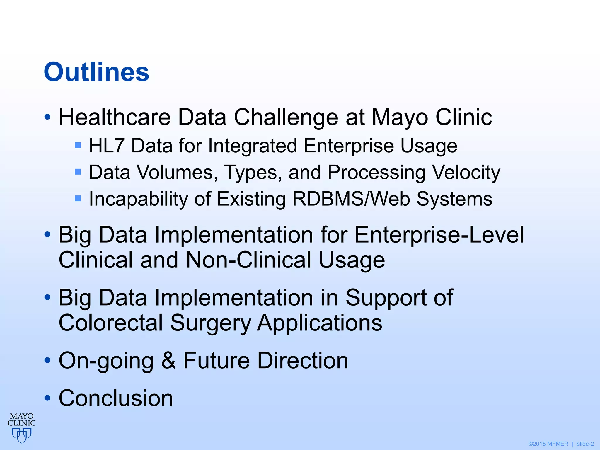 ©2015 MFMER | slide-2
Outlines
• Healthcare Data Challenge at Mayo Clinic
 HL7 Data for Integrated Enterprise Usage
 Data Volumes, Types, and Processing Velocity
 Incapability of Existing RDBMS/Web Systems
• Big Data Implementation for Enterprise-Level
Clinical and Non-Clinical Usage
• Big Data Implementation in Support of
Colorectal Surgery Applications
• On-going & Future Direction
• Conclusion
 