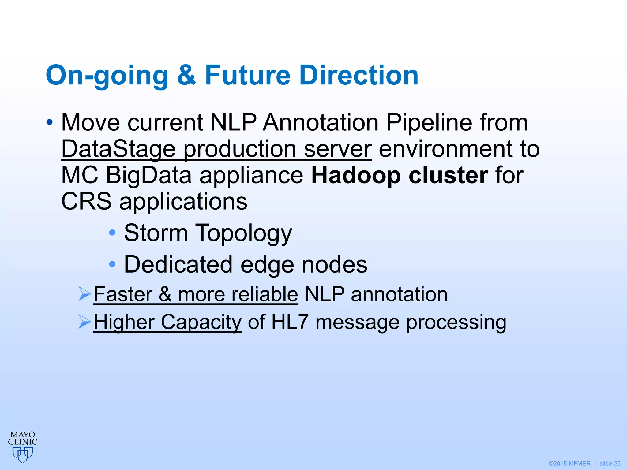 ©2015 MFMER | slide-26
On-going & Future Direction
• Move current NLP Annotation Pipeline from
DataStage production server environment to
MC BigData appliance Hadoop cluster for
CRS applications
• Storm Topology
• Dedicated edge nodes
Faster & more reliable NLP annotation
Higher Capacity of HL7 message processing
 
