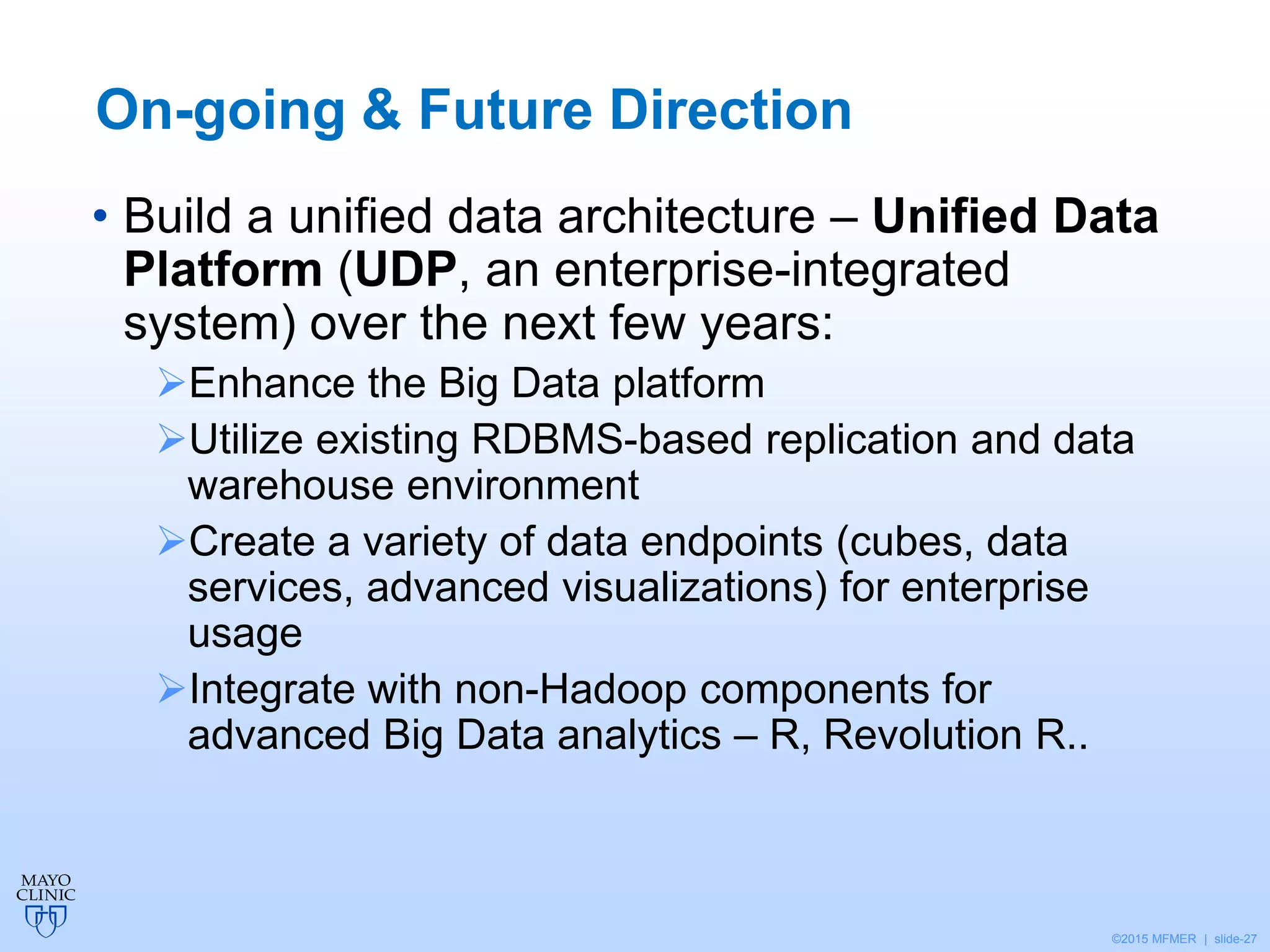 ©2015 MFMER | slide-27
On-going & Future Direction
• Build a unified data architecture – Unified Data
Platform (UDP, an enterprise-integrated
system) over the next few years:
Enhance the Big Data platform
Utilize existing RDBMS-based replication and data
warehouse environment
Create a variety of data endpoints (cubes, data
services, advanced visualizations) for enterprise
usage
Integrate with non-Hadoop components for
advanced Big Data analytics – R, Revolution R..
 