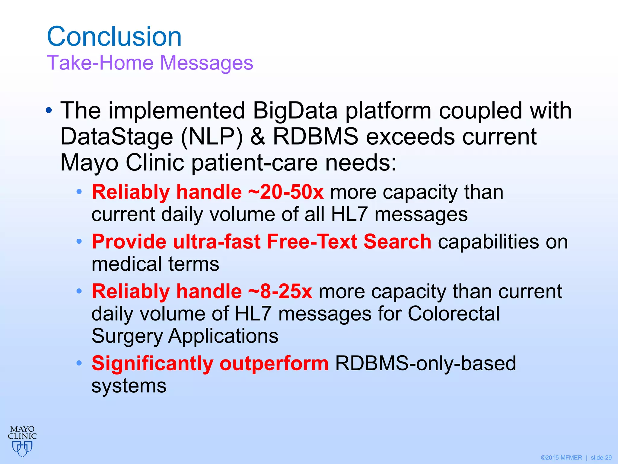 ©2015 MFMER | slide-29
Conclusion
Take-Home Messages
• The implemented BigData platform coupled with
DataStage (NLP) & RDBMS exceeds current
Mayo Clinic patient-care needs:
• Reliably handle ~20-50x more capacity than
current daily volume of all HL7 messages
• Provide ultra-fast Free-Text Search capabilities on
medical terms
• Reliably handle ~8-25x more capacity than current
daily volume of HL7 messages for Colorectal
Surgery Applications
• Significantly outperform RDBMS-only-based
systems
 