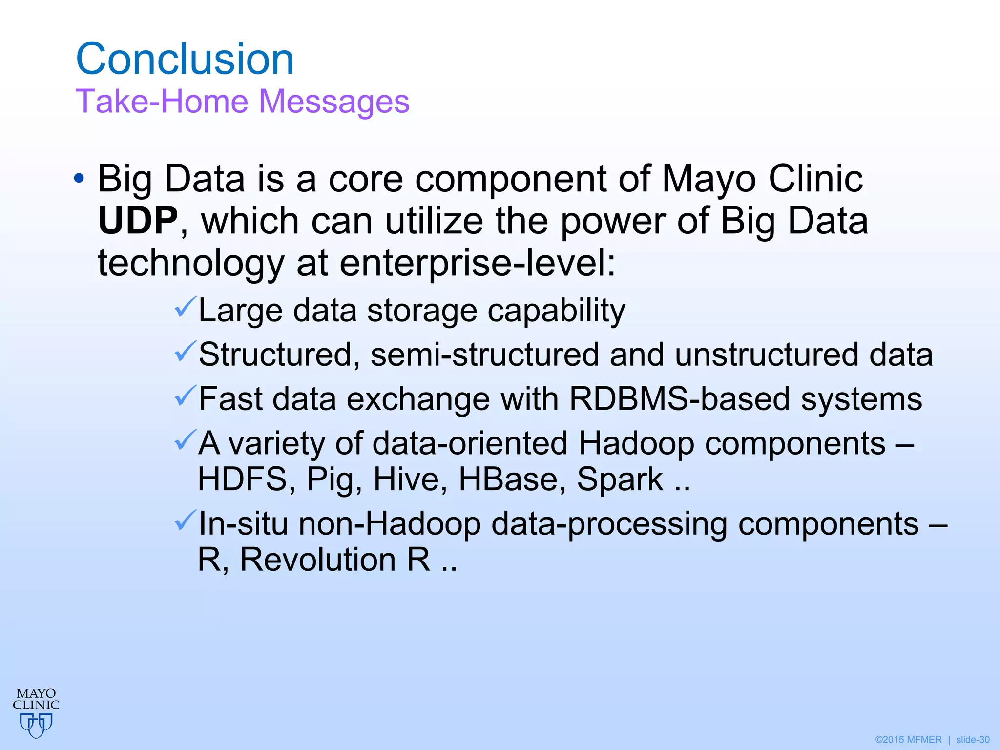 ©2015 MFMER | slide-30
Conclusion
Take-Home Messages
• Big Data is a core component of Mayo Clinic
UDP, which can utilize the power of Big Data
technology at enterprise-level:
Large data storage capability
Structured, semi-structured and unstructured data
Fast data exchange with RDBMS-based systems
A variety of data-oriented Hadoop components –
HDFS, Pig, Hive, HBase, Spark ..
In-situ non-Hadoop data-processing components –
R, Revolution R ..
 